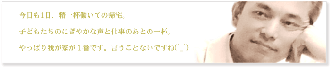今日も1日、精一杯働いての帰宅。子どもたちのにぎやかな声と仕事の後の一杯。やっぱり我が家が1番です。言うことないですね(^_^)